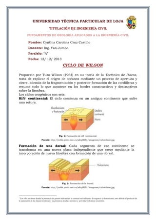 UNIVERSIDAD TÉCNICA PARTICULAR DE LOJA
TITULACIÓN DE INGENIERÍA CIVIL
FUNDAMENTOS DE GEOLOGÍA APLICADOS A LA INGENIERÍA CIVIL
Nombre: Cynthia Carolina Cruz Castillo
Docente: Ing. Yan Jumbo
Paralelo: “A”
Fecha: 12/ 12/ 2013
CICLO DE WILSON
Propuesto por Tuzo Wilson (1964) en su teoría de la Tectónica de Placas,
trata de explicar el origen de océanos mediante un proceso de apertura y
cierre, además de la fragmentación y posterior formación de las cordilleras y
resume todo lo que acontece en los bordes constructivos y destructivos
sobre la litosfera.
Los ciclos orogénicos son seis:
Rift1 continental: El ciclo comienza en un antiguo continente que sufre
una rotura.
Fig. 1: Formación de rift continental.
Fuente: http://roble.pntic.mec.es/afep0032/imagenes/ciclowilson.jpg
Formación de una dorsal: Cada segmento de ese continente se
transforma en una nueva placa independiente que crece mediante la
incorporación de nueva litosfera con formación de una dorsal.
Fig. 2: Formación de la dorsal.
Fuente: http://roble.pntic.mec.es/afep0032/imagenes/ciclowilson.jpg
1
Los rifts son áreas donde la presencia de grietas indican que la corteza está sufriendo divergencia y distensiones, esto debido al producto de
la separación de las placas tectónicas y su presencia produce seísmos y actividad volcánica recurrente.
 