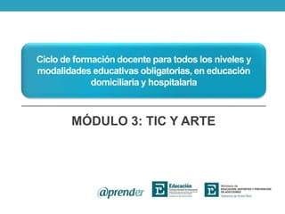 Ciclo de formación docente para todos los niveles y
modalidades educativas obligatorias, en educación
domiciliaria y hospitalaria
MÓDULO 3: TIC Y ARTE
 