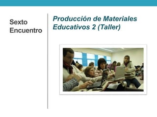 Sexto
Encuentro
Producción de Materiales
Educativos 2 (Taller)
 