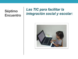 Séptimo
Encuentro
Las TIC para facilitar la
integración social y escolar:
 