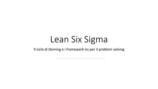 Lean Six Sigma
Il ciclo di Deming e i framework lss per il problem solving
 