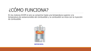 ¿CÓMO FUNCIONA?
En los motores ECOM el aire se comprime hasta una temperatura superior a la
temperatura de autoencendido del combustible y la combustión se inicia con la inyección
de combustible
 