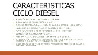 CARACTERISTICAS
CICLO DIESEL
• ADMISIÓN DE LA MÁXIMA CANTIDAD DE AIRE.
• ALTO GRADO DE COMPRESIÓN (14 A 22).
• ELEVADA TEMPERATURA AL FINAL DE LA COMPRESIÓN (500 A 600 °C)
• INYECCIÓN DE COMBUSTIBLE EN CANTIDAD DOSIFICADA.
• AUTO INFLAMACIÓN DE COMBUSTIBLE AL SER INYECTADO.
• COMBUSTIÓN RELATIVAMENTE LENTA.
• PRESIÓN MÁXIMA DE COMBUSTIÓN ENTRE 70 Y 90 BAR.
• NO HAY POSIBILIDAD DE AUTOENCENDIDO, YA QUE EL AIRE SOLO SE
COMPRIME DURANTE EL TIEMPO DE COMPRESIÓN.
• CICLO IDEAL SE OBTIENE COMO UN PROCESO DE ADICIÓN DE CALOR A
PRESIÓN CONSTANTE.
 