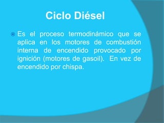 Ciclo Diésel
 Es el proceso termodinámico que se
aplica en los motores de combustión
interna de encendido provocado por
ignición (motores de gasoil). En vez de
encendido por chispa.
 
