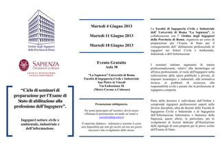 FACOLTA’ DI INGEGNERIA
CIVILE E INDUSTRIALE
“Ciclo di seminari di
preparazione per l’Esame di
Stato di abilitazione alla
professione dell’Ingegnere”.
Ingegneri settore civile e
ambientale, industriale e
dell’informazione.
Martedì 4 Giugno 2013
Martedì 11 Giugno 2013
Martedì 18 Giugno 2013
Evento Gratuito
Aula 38
“La Sapienza” Università di Roma
Facoltà di Ingegneria Civile e Industriale
San Pietro in Vincoli
Via Eudossiana 18
(Metro Cavour o Colosseo)
Prenotazione obbligatoria.
Per poter partecipare all’incontro, dovrà essere
effettuata la prenotazione inviando un’email a:
corsi@ording.roma.it
Il materiale didattico - informativo inerente il corso
sarà disponibile per tutti gli iscritti sul sito nei giorni
successivi allo svolgimento dello stesso.
La Facoltà di Ingegneria Civile e Industriale
dell’ Università di Roma “La Sapienza”, in
collaborazione con l’ Ordine degli Ingegneri
della Provincia di Roma, organizza un corso di
preparazione per l’Esame di Stato per il
conseguimento dell’ abilitazione professionale di
ingegneri nei Settori Civile e Ambientale,
Industriale e dell’Informazione.
I seminari trattano argomenti di natura
professionalizzante, relativi alla deontologia ed
all'etica professionale, al ruolo dell'ingegnere nella
realizzazione delle opere pubbliche e private, di
impianti tecnologici e industriali, alla normativa
tecnica, ai problemi di sicurezza, alla
responsabilità civile e penale che la professione di
ingegnere comporta.
Parte della docenza è individuata dall’Ordine e
comprende ingegneri professionisti esperti nelle
diverse discipline, altra da docenti delle Facoltà di
Ingegneria Civile e Industriale e di Ingegneria
dell’Informazione Informatica e Statistica della
Sapienza, questi ultimi, in particolare, per lo
svolgimento di lezioni dedicate all'illustrazione
delle tipologie di temi proposti per le prove scritte
dell'Esame di Stato.
 