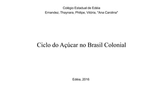 Ciclo do Açúcar no Brasil Colonial
Colégio Estadual de Edéia
Ernandez, Thaynara, Philipe, Vitória, *Ana Carolina*
Edéia, 2016
 