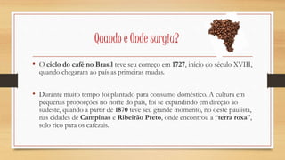 Quando e Onde surgiu? 
• O ciclo do café no Brasil teve seu começo em 1727, início do século XVIII, 
quando chegaram ao país as primeiras mudas. 
• Durante muito tempo foi plantado para consumo doméstico. A cultura em 
pequenas proporções no norte do país, foi se expandindo em direção ao 
sudeste, quando a partir de 1870 teve seu grande momento, no oeste paulista, 
nas cidades de Campinas e Ribeirão Preto, onde encontrou a “terra roxa”, 
solo rico para os cafezais. 
 