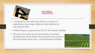 HISTÓRIA: 
• A cafeicultura exportadora do café foi aos poucos se 
expandindo e logo atingiu índices de maior produto de 
exportação do país. 
• O Brasil chegou a exportar mais de 50% do consumo mundial. 
• Boa parte dos lucros do café foi investido na indústria, 
principalmente de São Paulo e Rio de Janeiro, favorecendo o 
desenvolvimento deste setor e a industrialização do Brasil. 
 