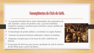 Conseqüências do Ciclo do Café: 
• A economia brasileira ficou muito dependente das exportações de 
café. Quando o preço do produto caia, o governo brasileiro 
comprava estoques e queimava para aumentar o preço (política de 
valorização do café). 
• Concentração do poder político e econômico na região Sudeste. 
• Aumento do desenvolvimento industrial e urbano no Sudeste. 
• Imigração europeia para as lavouras de café e indústrias do 
Sudeste. 
• Construção de ferrovias para escoar a produção de café do interior 
de São Paulo para o porto de Santos. 
 