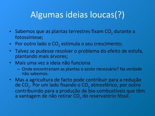 Algumas ideias loucas(?) Sabemos que as plantas terrestres fixam CO 2  durante a fotossíntese; Por outro lado o CO 2  estimula o seu crescimento; Talvez se pudesse resolver o problema do efeito de estufa, plantando mais árvores; Mais uma vez a ideia não funciona Onde encontrariam as plantas o azoto necessário? Na verdade não sabemos. Mas a agricultura de facto pode contribuir para a redução de CO 2 . Por um lado fixando o CO 2  atmosférico, por outro contribuindo para a produção de bio-combustíveis que têm a vantagem de não retirar CO 2  do reservatório fóssil.  