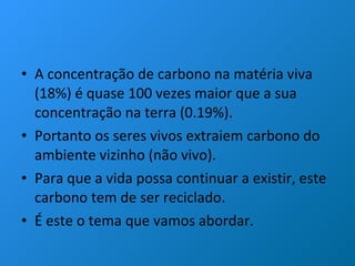 A concentração de carbono na matéria viva (18%) é quase 100 vezes maior que a sua concentração na terra (0.19%).  Portanto os seres vivos extraiem carbono do ambiente vizinho (não vivo). Para que a vida possa continuar a existir, este carbono tem de ser reciclado. É este o tema que vamos abordar.  