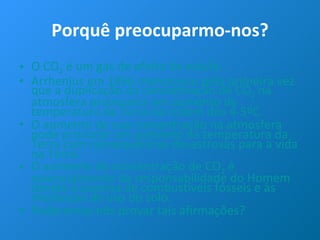 Porquê preocuparmo-nos? O CO 2  é um gás de efeito de estufa. Arrhenius em 1896 mencionou pela primeira vez que a duplicação da concentração de CO 2  na atmosfera provocaria um aumento da temperatura da Terra na ordem dos 4-5ºC. O aumento da sua concentração na atmosfera pode provocar um aumento da temperatura da Terra com consequências desastrosas para a vida na Terra. O aumento da concentração de CO 2  é essencialmente da responsabilidade do Homem devido à queima de combustíveis fósseis e às mudanças de uso do solo. Poderemos nós provar tais afirmações? 