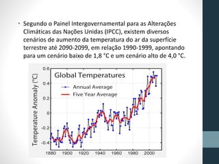 • Segundo o Painel Intergovernamental para as Alterações 
Climáticas das Nações Unidas (IPCC), existem diversos 
cenários de aumento da temperatura do ar da superfície 
terrestre até 2090-2099, em relação 1990-1999, apontando 
para um cenário baixo de 1,8 °C e um cenário alto de 4,0 °C. 
 