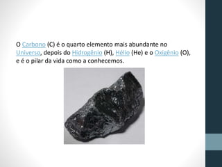 O Carbono (C) é o quarto elemento mais abundante no 
Universo, depois do Hidrogênio (H), Hélio (He) e o Oxigênio (O), 
e é o pilar da vida como a conhecemos. 
 