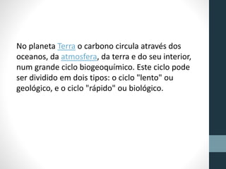 No planeta Terra o carbono circula através dos 
oceanos, da atmosfera, da terra e do seu interior, 
num grande ciclo biogeoquímico. Este ciclo pode 
ser dividido em dois tipos: o ciclo "lento" ou 
geológico, e o ciclo "rápido" ou biológico. 
 