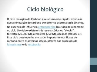Ciclo biológico 
O ciclo biológico do Carbono é relativamente rápido: estima-se 
que a renovação do carbono atmosférico ocorre a cada 20 anos. 
Na ausência da influência antropogênica (causada pelo homem), 
no ciclo biológico existem três reservatórios ou "stocks": 
terrestre (20.000 Gt), atmosfera (750 Gt), oceanos (40.000 Gt). 
Este ciclo desempenha um papel importante nos fluxos de 
carbono entre os diversos stocks, através dos processos da 
fotossíntese e da respiração. 
 