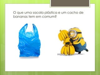 O que uma sacola plástica e um cacho de
bananas tem em comum?
 