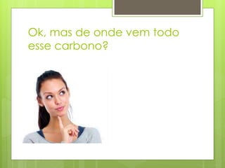 Ok, mas de onde vem todo
esse carbono?
 