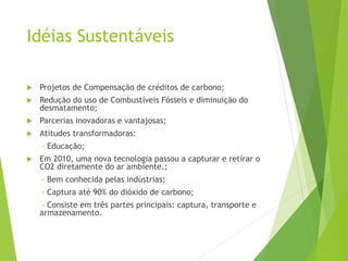 Idéias Sustentáveis
 Projetos de Compensação de créditos de carbono;
 Redução do uso de Combustíveis Fósseis e diminuição do
desmatamento;
 Parcerias inovadoras e vantajosas;
 Atitudes transformadoras:
- Educação;
 Em 2010, uma nova tecnologia passou a capturar e retirar o
CO2 diretamente do ar ambiente.;
- Bem conhecida pelas indústrias;
- Captura até 90% do dióxido de carbono;
- Consiste em três partes principais: captura, transporte e
armazenamento.
 