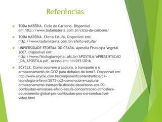 Referências
 TODA MATÉRIA. Ciclo do Carbono. Disponível
em:http://www.todamateria.com.br/ciclo-do-carbono/
 TODA MATÉRIA. Efeito Estufa. Disponível em:
http://www.todamateria.com.br/efeito-estufa/
 UNIVERSIDADE FEDERAL DO CEARÁ. Apostila Fisiologia Vegetal
2007. Disponível em:
http://www.fisiologiavegetal.ufc.br/APOSTILA/APRESENTACAO
_DA_APOSTILA.pdf. Acesso em: 11/015/2016
 ECYCLE. Como ocorrem a captura, o transporte e o
armazenamento de CO2 para debaixo da terra?. Disponível em:
http://www.ecycle.com.br/component/content/article/37-
tecnologia-a-favor/2673-co2-como-ocorre-captura-
armazenamento-transporte-dioxido-decarbono-ccs-90-
combustao-emissoes-efeito-estufa-concentracao-atmosfera-
aquecimento-global-pre-combustao-pos-oxi-combustivel-
video.html
 
