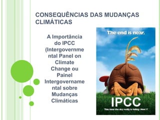 CONSEQUÊNCIAS DAS MUDANÇAS
CLIMÁTICAS

   A Importância
      do IPCC
  (Intergovernme
    ntal Panel on
       Climate
     Change ou
       Painel
  Intergovername
     ntal sobre
     Mudanças
     Climáticas
 