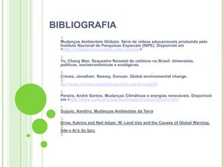 BIBLIOGRAFIA
  1.
  Mudanças Ambientais Globais. Série de vídeos educacionais produzida pelo
  Instituto Nacional de Pesquisas Espaciais (INPE). Disponível em
  <http://videoseducacionais.cptec.inpe.br/>
  1.
  Yu, Chang Man. Sequestro florestal de carbono no Brasil: dimensões.
  políticas, socioeconômicas e ecológicas.
  1.
  Craves, Jonathan; Reavey, Duncan. Global environmental change.
  2.
  ttp://www.mudancasclimaticas.andi.org.br/node/88
  1.
  Pereira, André Santos. Mudanças Climáticas e energias renováveis. Disponível
  em <http://www.comciencia.br/reportagens/clima/clima12.htm
  1.
  Suguio, Kenitiro. Mudanças Ambientais da Terra
  1.
  Brow, Katrina and Neil Adger, W. Land Use and the Causes of Global Warning.
  2.
  Site e Ar's do Ipcc
  3.
 