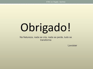ETEC Jd. Ângela - Quimica 
Obrigado! 
Na Natureza, nada se cria, nada se perde, tudo se 
transforma 
Lavoisier 
 