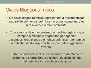 ETEC Jd. Ângela - Quimica 
Ciclos Biogeoquímicos 
• Os ciclos biogeoquímicos representam a movimentação 
natural de elementos químicos no ecossistema entre os 
seres vivos e o meio ambiente. 
• Com a morte de um organismo, a matéria orgânica que 
compõe o mesmo é degradada por agentes 
decompositores e seus elementos químicos retornam ao 
ambiente, sendo reaproveitados por outro organismo 
vivente. 
• Entre os principais ciclos destacam-se: o do átomo de 
carbono, do nitrogênio, do fósforo, do oxigênio, do 
hidrogênio e o da molécula de água 
 