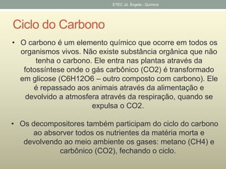 Ciclo do Carbono 
ETEC Jd. Ângela - Quimica 
• O carbono é um elemento químico que ocorre em todos os 
organismos vivos. Não existe substância orgânica que não 
tenha o carbono. Ele entra nas plantas através da 
fotossíntese onde o gás carbônico (CO2) é transformado 
em glicose (C6H12O6 – outro composto com carbono). Ele 
é repassado aos animais através da alimentação e 
devolvido a atmosfera através da respiração, quando se 
expulsa o CO2. 
• Os decompositores também participam do ciclo do carbono 
ao absorver todos os nutrientes da matéria morta e 
devolvendo ao meio ambiente os gases: metano (CH4) e 
carbônico (CO2), fechando o ciclo. 
 
