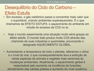 ETEC Jd. Ângela - Quimica 
Desequilíbrio do Ciclo do Carbono – 
Efeito Estufa 
• Em excesso, o gás carbônico passa a concentrar mais calor que 
o suportável, criando ambientes superaquecidos. É o que 
chamamos de EFEITO ESTUFA: o aquecimento do ambiente em 
virtude do excesso de CO2 no ar. 
• Hoje o mundo experimenta uma situação muito séria graças ao 
efeito estufa. O mundo todo produz muito CO2 através das 
chaminés de suas indústrias e queimadas, provocando o 
designado AQUECIMENTO GLOBAL. 
• Aumentando a temperatura de todo o planeta, alteramos o clima 
e o nível do mar, o que consequentemente leva a extinção de 
várias espécies de animais e vegetais mais sensíveis às 
mudanças ambientais. Atualmente, o aquecimento global é 
responsável pelo aumento na incidência de furacões, 
derretimento das calotas polares e aumento do nível oceânico. 
 
