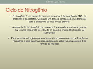 ETEC Jd. Ângela - Quimica 
Ciclo do Nitrogênio 
• O nitrogênio é um elemento químico essencial à fabricação do DNA, de 
proteínas e da clorofila. Qualquer um desses compostos é fundamental 
para a existência da vida nesse planeta. 
• A maior fonte de nitrogênio da natureza é a atmosfera, na forma gasosa 
(N2), numa proporção de 78% do ar, porém é muito difícil utilizar tal 
substância. 
• Para repassar nitrogênio para os seres vivos damos o nome de fixação de 
nitrogênio e para suprir as necessidades de sobrevivência existem três 
formas de fixação: 
 