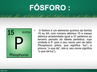 • O fósforo é um elemento químico da família
15 ou 5A, com número atômico 15 e massa
atômica arredondada igual a 31 pertence ao
terceiro período da tabela periódica, cujo
símbolo é P, pois o seu nome vem do latim
Phosphorus (phos, que significa “luz”; e
phorus, “o que dá”, isto é, seu nome significa
“o que dá luz”).
 