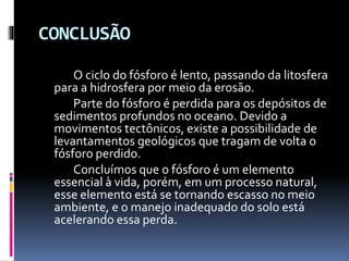 CONCLUSÃO
O ciclo do fósforo é lento, passando da litosfera
para a hidrosfera por meio da erosão.
Parte do fósforo é perdida para os depósitos de
sedimentos profundos no oceano. Devido a
movimentos tectônicos, existe a possibilidade de
levantamentos geológicos que tragam de volta o
fósforo perdido.
Concluímos que o fósforo é um elemento
essencial à vida, porém, em um processo natural,
esse elemento está se tornando escasso no meio
ambiente, e o manejo inadequado do solo está
acelerando essa perda.

 