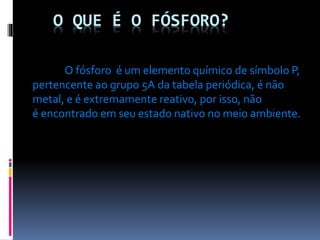 O QUE É O FÓSFORO?
O fósforo é um elemento químico de símbolo P,
pertencente ao grupo 5A da tabela periódica, é não
metal, e é extremamente reativo, por isso, não
é encontrado em seu estado nativo no meio ambiente.

 