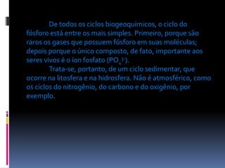 De todos os ciclos biogeoquímicos, o ciclo do
fósforo está entre os mais simples. Primeiro, porque são
raros os gases que possuem fósforo em suas moléculas;
depois porque o único composto, de fato, importante aos
seres vivos é o íon fosfato (PO43-).
Trata-se, portanto, de um ciclo sedimentar, que
ocorre na litosfera e na hidrosfera. Não é atmosférico, como
os ciclos do nitrogênio, do carbono e do oxigênio, por
exemplo.

 