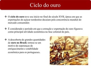 Ciclo do ouro
 A descoberta de grandes quantidades
de ouro no Brasil, tornou-se um
motivo de esperanças de
enriquecimento e estabilidade
econômica para os portugueses.
 O ciclo do ouro teve seu inicio no final do século XVII, época em que as
exportações do açúcar nordestino decaiam pela concorrência mundial do
mercado consumidor.
 É considerado o período em que a extração e exportação do ouro figurava
como principal atividade econômica na fase colonial do país.
 