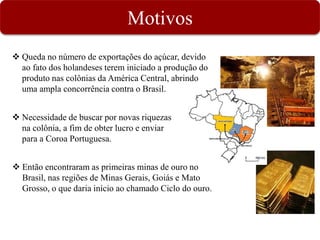 Motivos
 Queda no número de exportações do açúcar, devido
ao fato dos holandeses terem iniciado a produção do
produto nas colônias da América Central, abrindo
uma ampla concorrência contra o Brasil.
 Necessidade de buscar por novas riquezas
na colônia, a fim de obter lucro e enviar
para a Coroa Portuguesa.
 Então encontraram as primeiras minas de ouro no
Brasil, nas regiões de Minas Gerais, Goiás e Mato
Grosso, o que daria início ao chamado Ciclo do ouro.
 