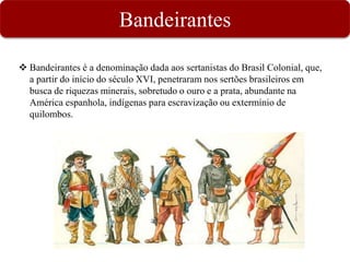 Bandeirantes
 Bandeirantes é a denominação dada aos sertanistas do Brasil Colonial, que,
a partir do início do século XVI, penetraram nos sertões brasileiros em
busca de riquezas minerais, sobretudo o ouro e a prata, abundante na
América espanhola, indígenas para escravização ou extermínio de
quilombos.
 