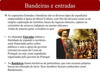 Bandeiras e entradas
 As expressões Entradas e bandeiras são os diversos tipos de expedições
empreendidas à época do Brasil Colônia, com fins tão diversos como os de
simples exploração do território, busca de riquezas minerais, captura ou
extermínio de escravos indígenas ou mesmo africanos.
Ainda de maneira geral, considera-se que:
• As chamadas Entradas tinham a
finalidade de expandir o território,
eram financiadas pelos cofres
públicos e com o apoio do governo
colonial em nome da Coroa de
Portugal, ou seja, eram expedições
organizadas pelo governo de Portugal.
• As Bandeiras foram iniciativas de particulares, que com recursos próprios
buscavam obtenção de lucro. Seus membros ficaram conhecidos como
Bandeirantes.
 