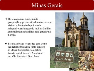Minas Gerais
 O ciclo do ouro trouxe muita
prosperidade para as cidades mineiras que
viviam sobre tudo da prática da
mineração, enriquecendo muitas famílias
que enviavam seus filhos para estudar na
Europa.
 Essa ida desses jovens fez com que o
seu retorno trouxesse junto consigo
as ideias iluministas e a estética
árcade, que difundia o Arcadismo
em Vila Rica atual Ouro Preto.
 