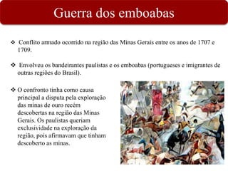 Guerra dos emboabas
 Conflito armado ocorrido na região das Minas Gerais entre os anos de 1707 e
1709.
 Envolveu os bandeirantes paulistas e os emboabas (portugueses e imigrantes de
outras regiões do Brasil).
 O confronto tinha como causa
principal a disputa pela exploração
das minas de ouro recém
descobertas na região das Minas
Gerais. Os paulistas queriam
exclusividade na exploração da
região, pois afirmavam que tinham
descoberto as minas.
 