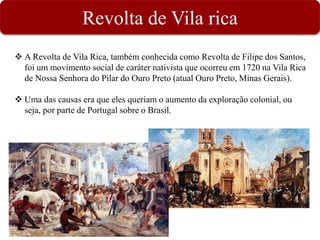 Revolta de Vila rica
 A Revolta de Vila Rica, também conhecida como Revolta de Filipe dos Santos,
foi um movimento social de caráter nativista que ocorreu em 1720 na Vila Rica
de Nossa Senhora do Pilar do Ouro Preto (atual Ouro Preto, Minas Gerais).
 Uma das causas era que eles queriam o aumento da exploração colonial, ou
seja, por parte de Portugal sobre o Brasil.
 