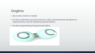 Oxigênio
 Gás incolor, inodoro e insípido.
 Um dos 20 elementos que são essenciais a vida, é extremamente abundante e é
responsável por mais de metade do peso da biosfera.
 Um dos componentes principais da atmosfera.
 