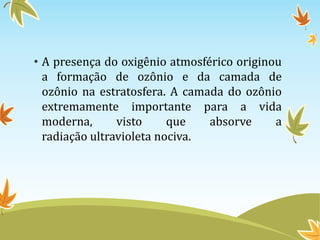 • A presença do oxigênio atmosférico originou
a formação de ozônio e da camada de
ozônio na estratosfera. A camada do ozônio
extremamente importante para a vida
moderna,
visto
que
absorve
a
radiação ultravioleta nociva.

 