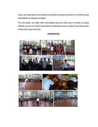 decía, por esta razón se considera importante a la próxima utilizar un micrófono para
actividades en espacios amplios.
Por otra parte, nos faltó crear actividades para los niños que no tenían un gusto
definido ya que a lo último fomentaron el desorden pues no sabían que hacer el en
tiempo libre que se les dio.
EVIDENCIAS
 