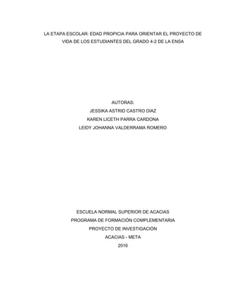 LA ETAPA ESCOLAR: EDAD PROPICIA PARA ORIENTAR EL PROYECTO DE
VIDA DE LOS ESTUDIANTES DEL GRADO 4-2 DE LA ENSA
AUTORAS:
JESSIKA ASTRID CASTRO DIAZ
KAREN LICETH PARRA CARDONA
LEIDY JOHANNA VALDERRAMA ROMERO
ESCUELA NORMAL SUPERIOR DE ACACIAS
PROGRAMA DE FORMACIÓN COMPLEMENTARIA
PROYECTO DE INVESTIGACIÓN
ACACIAS - META
2016
 