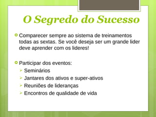 O Segredo do Sucesso Comparecer sempre ao sistema de treinamentos todas as sextas. Se você deseja ser um grande lider deve aprender com os lideres! Participar dos eventos: Seminários Jantares dos ativos e super-ativos Reuniões de lideranças Encontros de qualidade de vida 