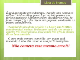 É aqui que muita gente derrapa. Quando uma pessoa vê o Plano de Marketing, pensa logo em três pessoas que farão o negócio e, juntamente com elas ficarão ricas. Se falar com as três e eles dizem não, já pensa em desistir e a pessoa vai à falência. O capital de giro deste negócio é a LISTA DE NOMES; quanto maior, melhor. Se ela tiver mais de 100 nomes e aqueles três disserem não, você ainda tem 97% de chance de ser bem sucedido. O erro  mais  comum  cometido  por  quem  está  iniciando  é  não  dar  valor  a  esta parte do negócio.  Não cometa esse mesmo erro!!! Lista de Nomes 