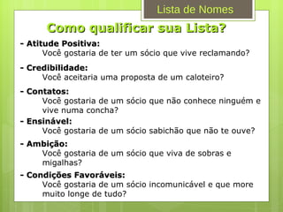 Como qualificar sua Lista? - Atitude Positiva: Você gostaria de ter um sócio que vive reclamando? - Credibilidade: Você aceitaria uma proposta de um caloteiro? - Contatos: Você gostaria de um sócio que não conhece ninguém e vive numa concha? - Ensinável: Você gostaria de um sócio sabichão que não te ouve? - Ambição: Você gostaria de um sócio que viva de sobras e migalhas? - Condições Favoráveis: Você gostaria de um sócio incomunicável e que more muito longe de tudo? Lista de Nomes 