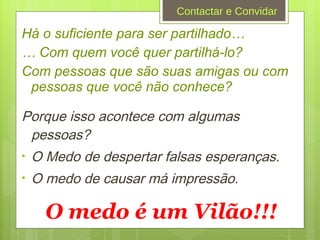 Há o suficiente para ser partilhado…  …  Com quem você quer partilhá-lo? Com pessoas que são suas amigas ou com pessoas que você não conhece? Porque isso acontece com algumas pessoas? O Medo de despertar falsas esperanças. O medo de causar má impressão. O medo é um Vilão!!! Contactar e Convidar 